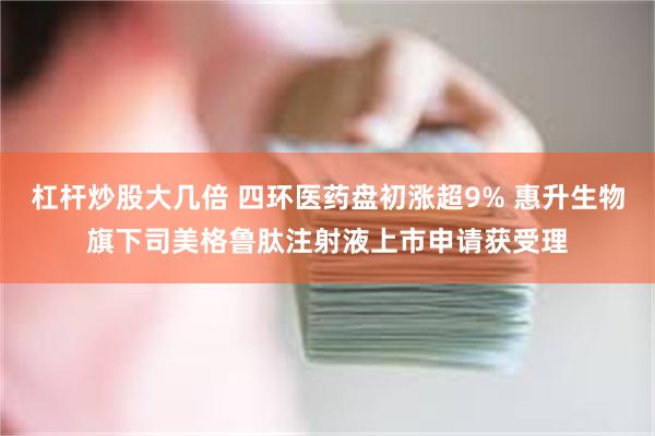 杠杆炒股大几倍 四环医药盘初涨超9% 惠升生物旗下司美格鲁肽注射液上市申请获受理