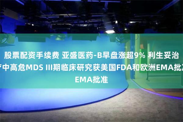 股票配资手续费 亚盛医药-B早盘涨超9% 利生妥治疗中高危MDS III期临床研究获美国FDA和欧洲EMA批准