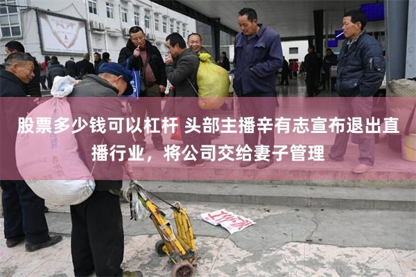 股票多少钱可以杠杆 头部主播辛有志宣布退出直播行业,将公司交给妻子管理