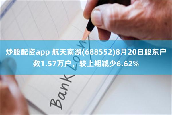 炒股配资app 航天南湖(688552)8月20日股东户数1.57万户，较上期减少6.62%