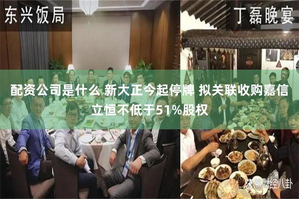 配资公司是什么 新大正今起停牌 拟关联收购嘉信立恒不低于51%股权