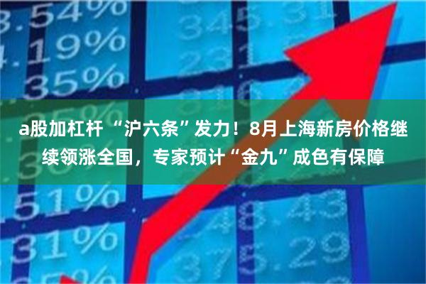 a股加杠杆 “沪六条”发力！8月上海新房价格继续领涨全国，专家预计“金九”成色有保障