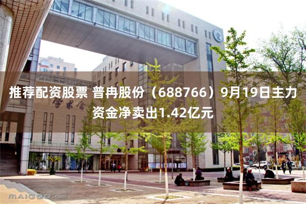 推荐配资股票 普冉股份（688766）9月19日主力资金净卖出1.42亿元