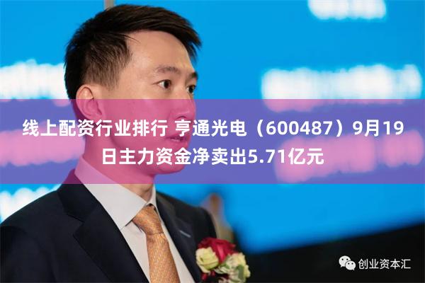 线上配资行业排行 亨通光电（600487）9月19日主力资金净卖出5.71亿元