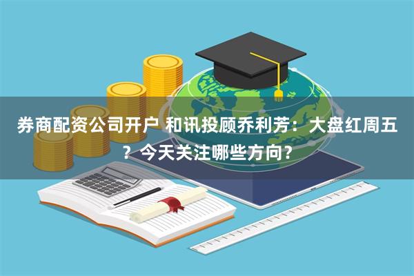 券商配资公司开户 和讯投顾乔利芳：大盘红周五？今天关注哪些方向？