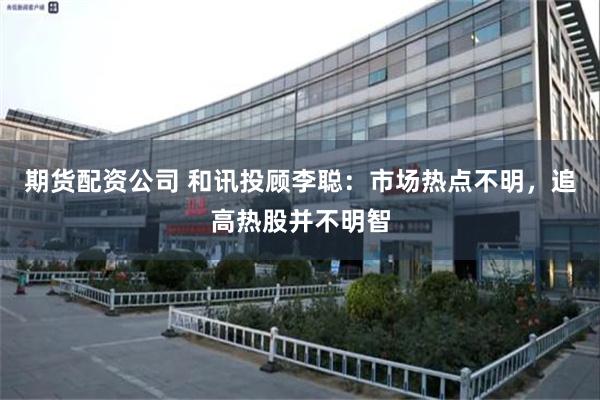 期货配资公司 和讯投顾李聪：市场热点不明，追高热股并不明智