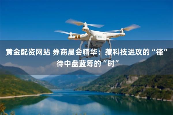 黄金配资网站 券商晨会精华：藏科技进攻的“锋” 待中盘蓝筹的“时”