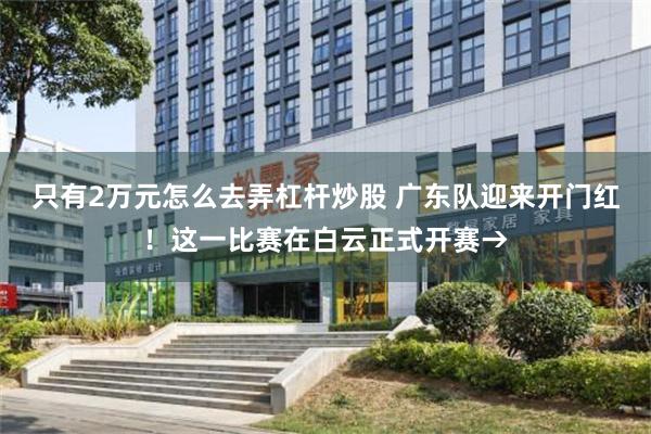 只有2万元怎么去弄杠杆炒股 广东队迎来开门红！这一比赛在白云正式开赛→