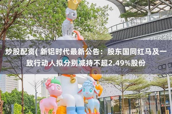 炒股配资( 新铝时代最新公告:股东国同红马及一致行动人拟分别减持不超2.49%股份