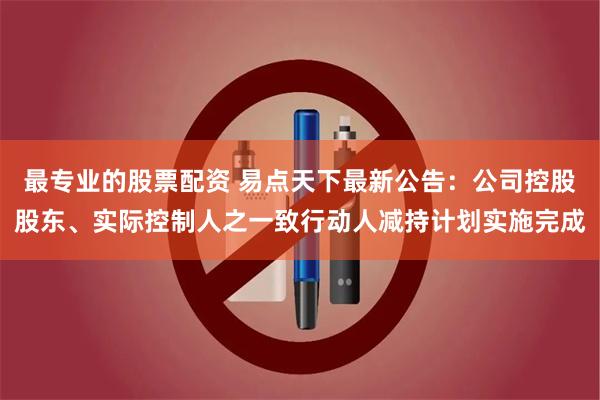 最专业的股票配资 易点天下最新公告：公司控股股东、实际控制人之一致行动人减持计划实施完成