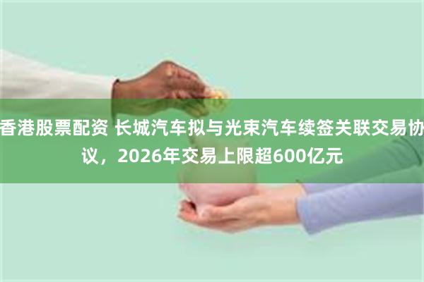 香港股票配资 长城汽车拟与光束汽车续签关联交易协议,2026年交易上限超600亿元