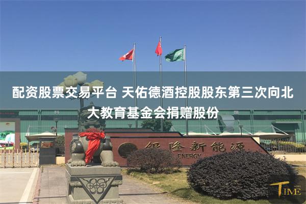 配资股票交易平台 天佑德酒控股股东第三次向北大教育基金会捐赠股份