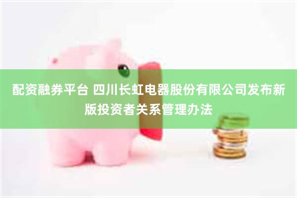 配资融券平台 四川长虹电器股份有限公司发布新版投资者关系管理办法