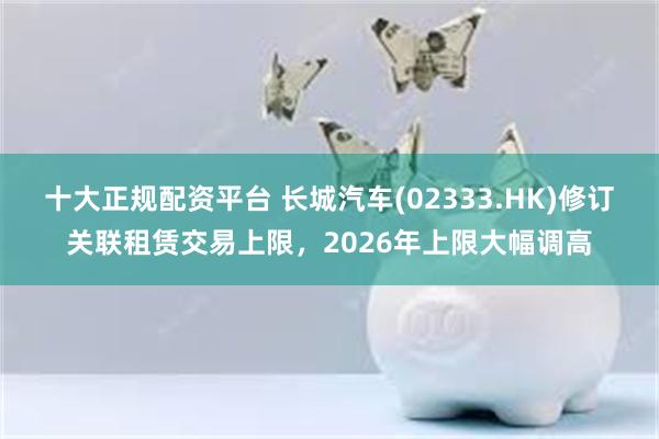 十大正规配资平台 长城汽车(02333.HK)修订关联租赁交易上限，2026年上限大幅调高