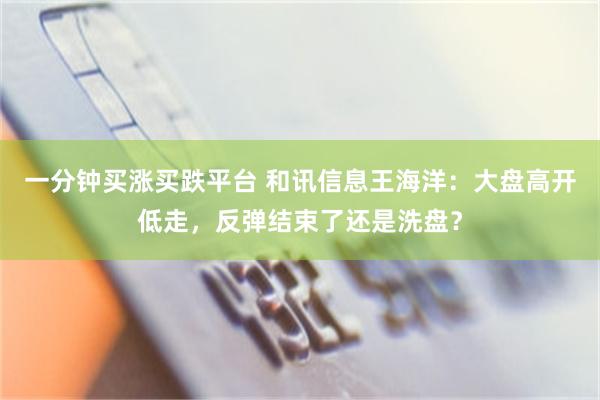 一分钟买涨买跌平台 和讯信息王海洋：大盘高开低走，反弹结束了还是洗盘？