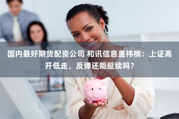 国内最好期货配资公司 和讯信息盖祎楠：上证高开低走，反弹还能延续吗？
