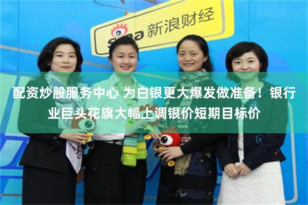 配资炒股服务中心 为白银更大爆发做准备！银行业巨头花旗大幅上调银价短期目标价