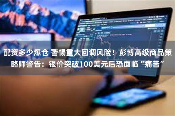 配资多少爆仓 警惕重大回调风险！彭博高级商品策略师警告：银价突破100美元后恐面临“痛苦”