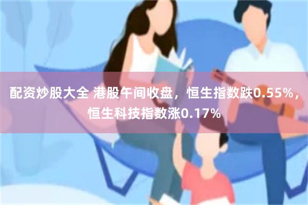 配资炒股大全 港股午间收盘，恒生指数跌0.55%，恒生科技指数涨0.17%