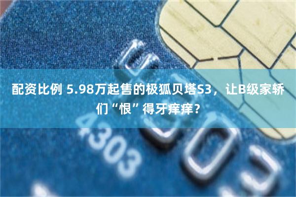 配资比例 5.98万起售的极狐贝塔S3，让B级家轿们“恨”得牙痒痒？