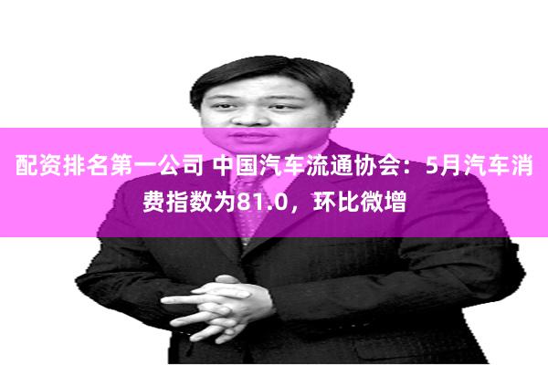 配资排名第一公司 中国汽车流通协会：5月汽车消费指数为81.0，环比微增