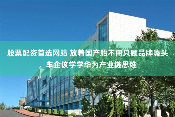 股票配资首选网站 放着国产胎不用只顾品牌噱头，车企该学学华为产业链思维
