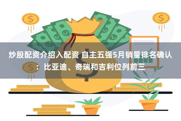 炒股配资介绍入配资 自主五强5月销量排名确认：比亚迪、奇瑞和吉利位列前三