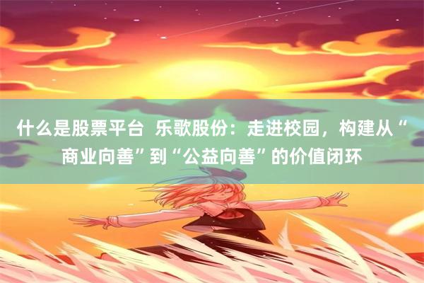 什么是股票平台 乐歌股份:走进校园,构建从“商业向善”到“公益向善”的价值闭环
