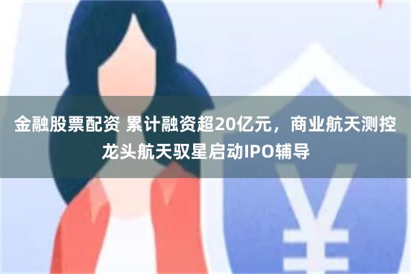 金融股票配资 累计融资超20亿元，商业航天测控龙头航天驭星启动IPO辅导