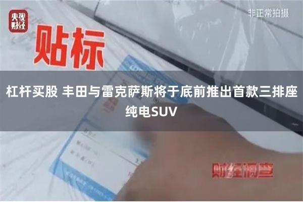 杠杆买股 丰田与雷克萨斯将于底前推出首款三排座纯电SUV