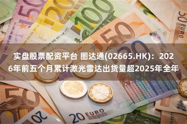 实盘股票配资平台 图达通(02665.HK)：2026年前五个月累计激光雷达出货量超2025年全年