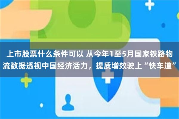 上市股票什么条件可以 从今年1至5月国家铁路物流数据透视中国经济活力,提质增效驶上“快车道”
