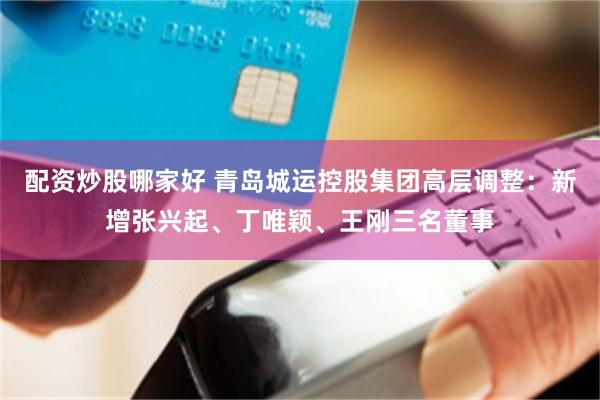 配资炒股哪家好 青岛城运控股集团高层调整：新增张兴起、丁唯颖、王刚三名董事