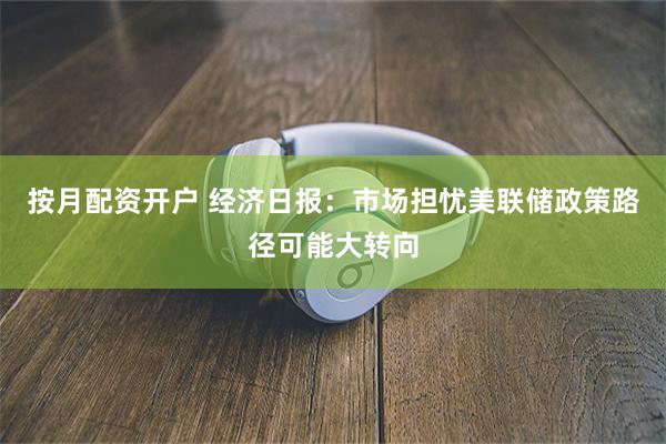 按月配资开户 经济日报:市场担忧美联储政策路径可能大转向
