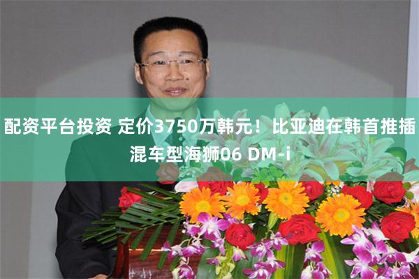 配资平台投资 定价3750万韩元！比亚迪在韩首推插混车型海狮06 DM-i