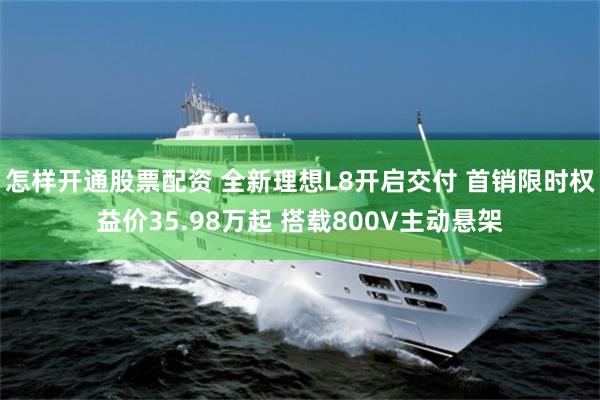 怎样开通股票配资 全新理想L8开启交付 首销限时权益价35.98万起 搭载800V主动悬架
