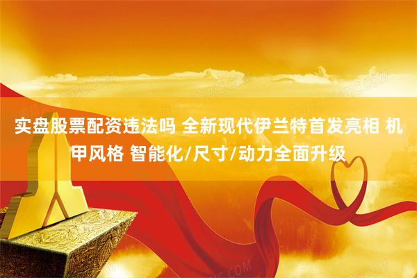 实盘股票配资违法吗 全新现代伊兰特首发亮相 机甲风格 智能化/尺寸/动力全面升级