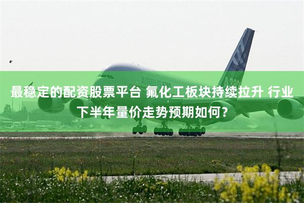 最稳定的配资股票平台 氟化工板块持续拉升 行业下半年量价走势预期如何？