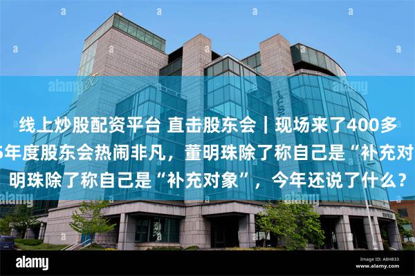 线上炒股配资平台 直击股东会｜现场来了400多名股东，格力电器2025年度股东会热闹非凡，董明珠除了称自己是“补充对象”，今年还说了什么？