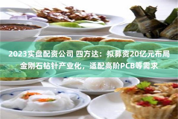 2023实盘配资公司 四方达：拟募资20亿元布局金刚石钻针产业化，适配高阶PCB等需求