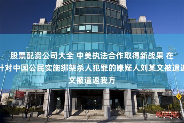 股票配资公司大全 中美执法合作取得新战果 在境外针对中国公民实施绑架杀人犯罪的嫌疑人刘某文被遣返我方