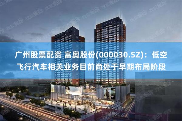 广州股票配资 富奥股份(000030.SZ)：低空飞行汽车相关业务目前尚处于早期布局阶段