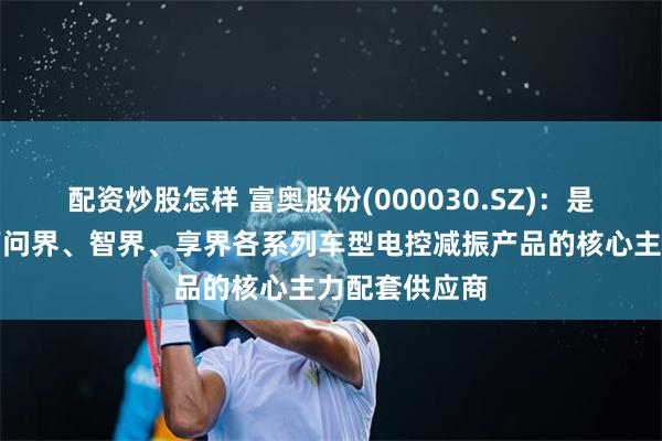 配资炒股怎样 富奥股份(000030.SZ)：是鸿蒙智行旗下问界、智界、享界各系列车型电控减振产品的核心主力配套供应商