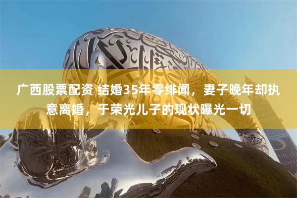 广西股票配资 结婚35年零绯闻，妻子晚年却执意离婚，于荣光儿子的现状曝光一切