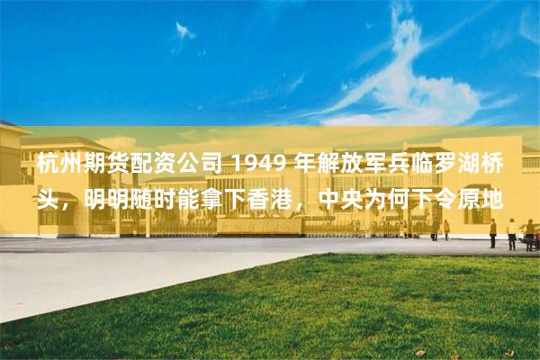 杭州期货配资公司 1949 年解放军兵临罗湖桥头，明明随时能拿下香港，中央为何下令原地