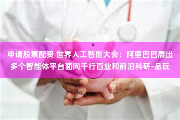 申请股票配资 世界人工智能大会：阿里巴巴展出多个智能体平台面向千行百业和前沿科研-品玩