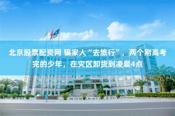 北京股票配资网 骗家人“去旅行”，两个刚高考完的少年，在灾区卸货到凌晨4点