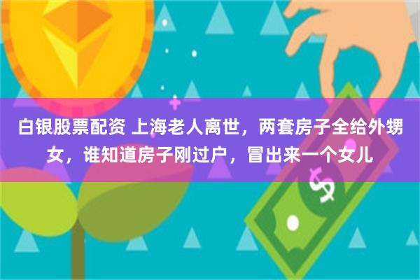 白银股票配资 上海老人离世，两套房子全给外甥女，谁知道房子刚过户，冒出来一个女儿