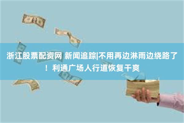 浙江股票配资网 新闻追踪|不用再边淋雨边绕路了!利通广场人行道恢复干爽