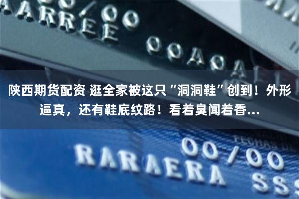 陕西期货配资 逛全家被这只“洞洞鞋”创到！外形逼真，还有鞋底纹路！看着臭闻着香...